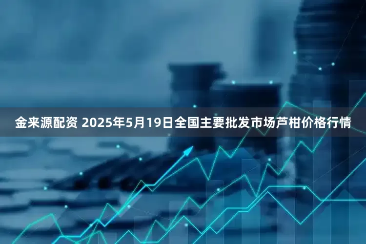 金来源配资 2025年5月19日全国主要批发市场芦柑价格行情