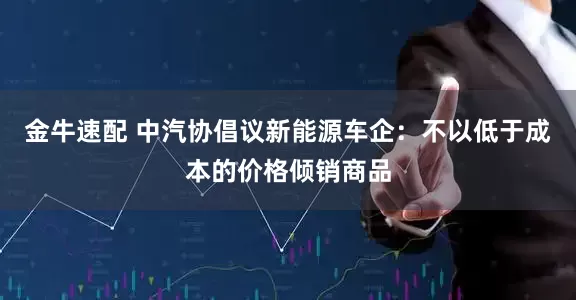 金牛速配 中汽协倡议新能源车企：不以低于成本的价格倾销商品