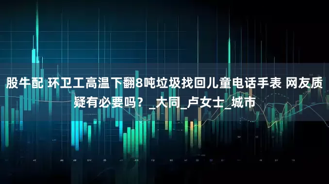 股牛配 环卫工高温下翻8吨垃圾找回儿童电话手表 网友质疑有必要吗？_大同_卢女士_城市