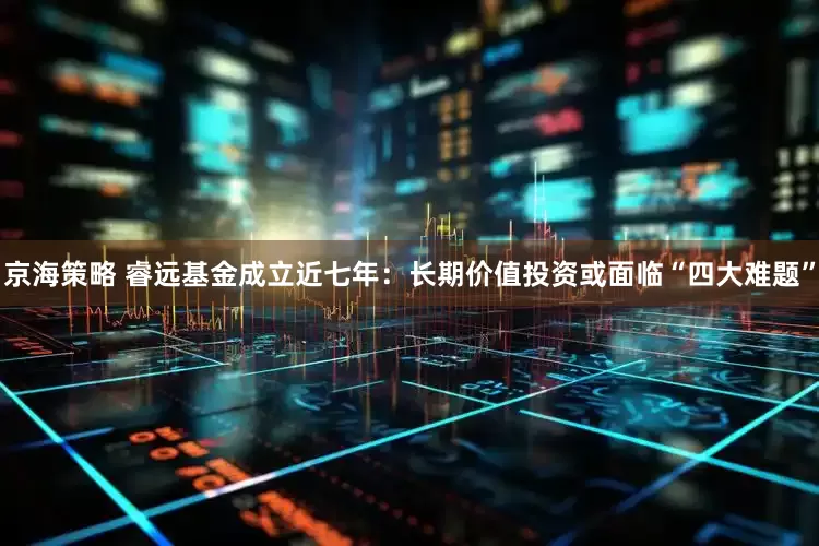 京海策略 睿远基金成立近七年：长期价值投资或面临“四大难题”